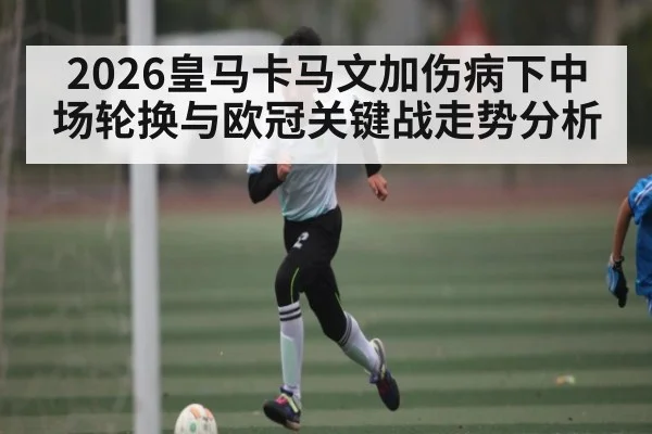 2026皇马卡马文加伤病下中场轮换与欧冠关键战走势分析