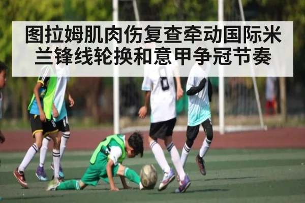 图拉姆肌肉伤复查牵动国际米兰锋线轮换和意甲争冠节奏